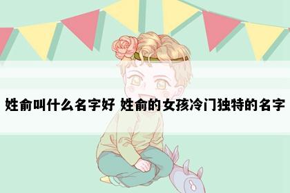 姓俞叫什么名字好 姓俞的女孩冷门独特的名字