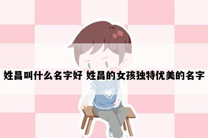 姓昌叫什么名字好 姓昌的女孩独特优美的名字
