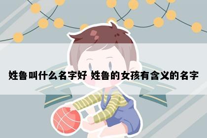 姓鲁叫什么名字好 姓鲁的女孩有含义的名字