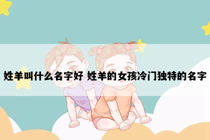 姓羊叫什么名字好 姓羊的女孩冷门独特的名字