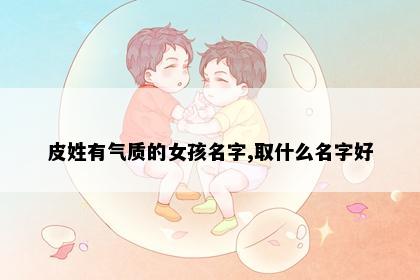 皮姓有气质的女孩名字,取什么名字好