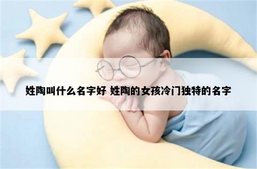 姓陶叫什么名字好 姓陶的女孩冷门独特的名字