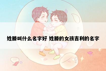 姓滕叫什么名字好 姓滕的女孩吉利的名字