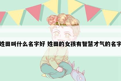 姓田叫什么名字好 姓田的女孩有智慧才气的名字