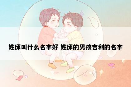 姓邱叫什么名字好 姓邱的男孩吉利的名字