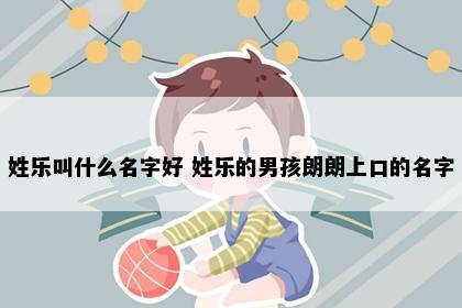 姓乐叫什么名字好 姓乐的男孩朗朗上口的名字