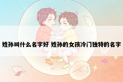 姓孙叫什么名字好 姓孙的女孩冷门独特的名字