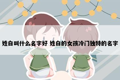 姓白叫什么名字好 姓白的女孩冷门独特的名字