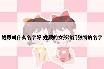 姓顾叫什么名字好 姓顾的女孩冷门独特的名字