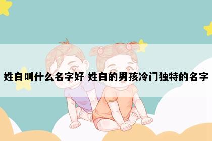 姓白叫什么名字好 姓白的男孩冷门独特的名字