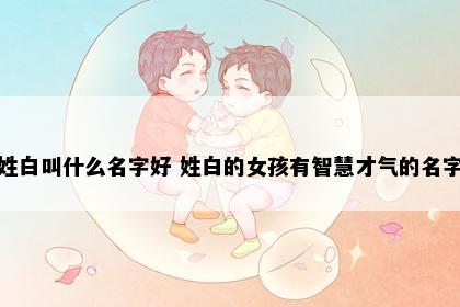 姓白叫什么名字好 姓白的女孩有智慧才气的名字