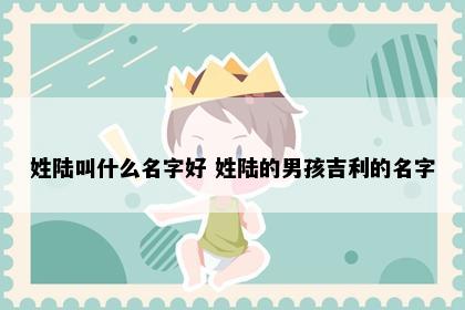 姓陆叫什么名字好 姓陆的男孩吉利的名字