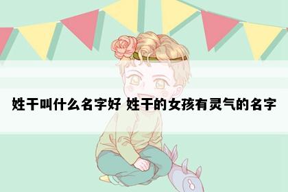 姓干叫什么名字好 姓干的女孩有灵气的名字