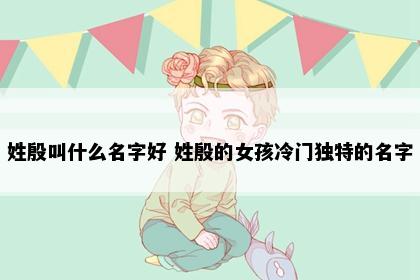 姓殷叫什么名字好 姓殷的女孩冷门独特的名字